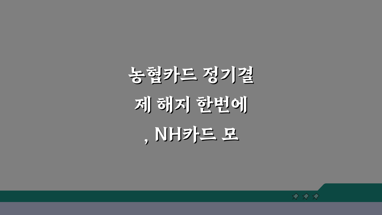 농협카드 정기결제 해지 한번에, NH카드 모두 중단하는 쉬운 방법